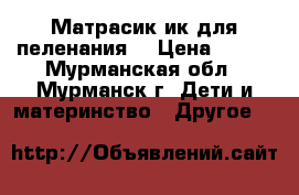 Матрасик ик для пеленания. › Цена ­ 400 - Мурманская обл., Мурманск г. Дети и материнство » Другое   